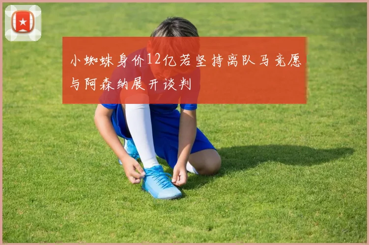小蜘蛛身价12亿若坚持离队马竞愿与阿森纳展开谈判