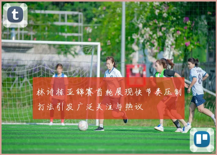 林诗栋亚锦赛首轮展现快节奏压制打法引发广泛关注与热议