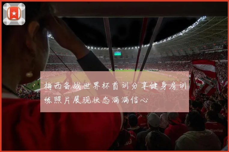 梅西备战世界杯首训分享健身房训练照片展现状态满满信心
