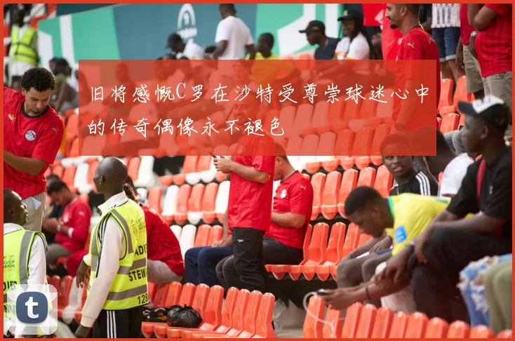 旧将感慨C罗在沙特受尊崇球迷心中的传奇偶像永不褪色