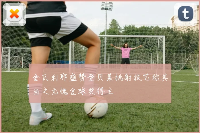 舍瓦利耶盛赞登贝莱挑射技艺称其当之无愧金球奖得主