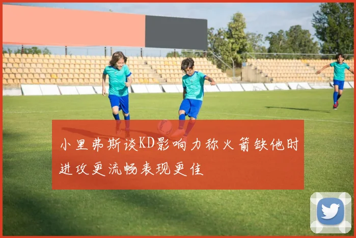 小里弗斯谈KD影响力称火箭缺他时进攻更流畅表现更佳