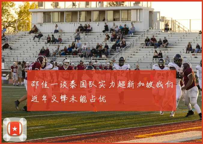 邵佳一谈泰国队实力超新加坡我们近年交锋未能占优