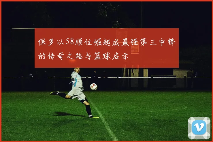 保罗以58顺位崛起成最强第三中锋的传奇之路与篮球启示