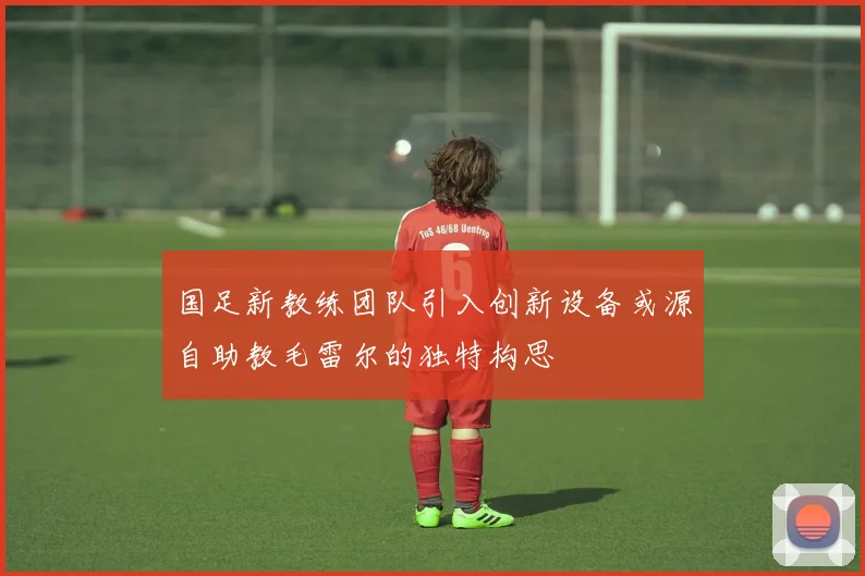 国足新教练团队引入创新设备或源自助教毛雷尔的独特构思