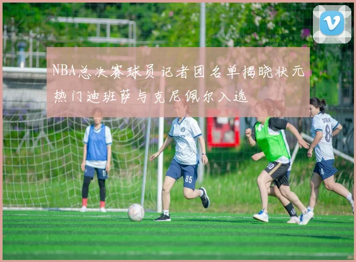 NBA总决赛球员记者团名单揭晓状元热门迪班萨与克尼佩尔入选
