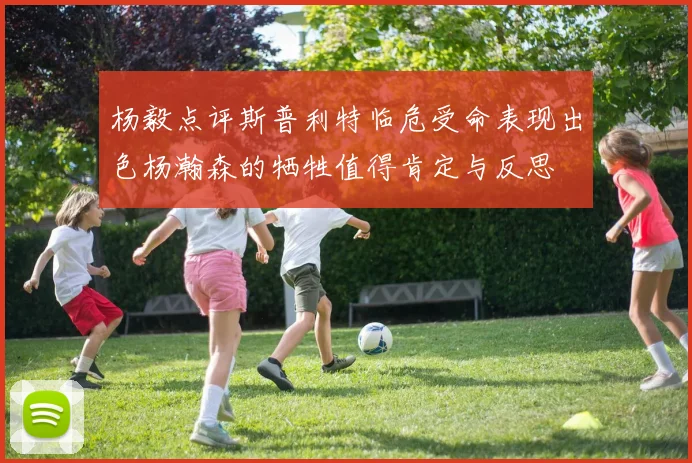 杨毅点评斯普利特临危受命表现出色杨瀚森的牺牲值得肯定与反思