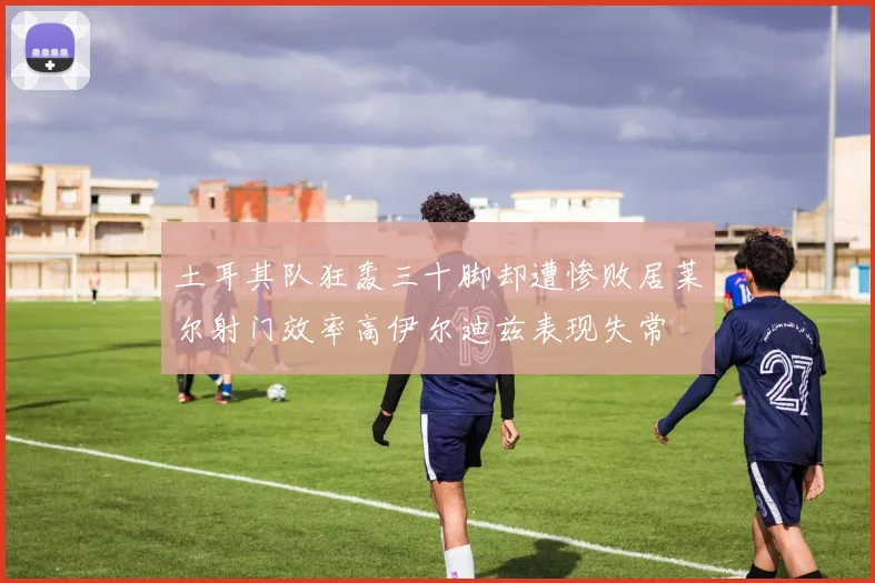 土耳其队狂轰三十脚却遭惨败居莱尔射门效率高伊尔迪兹表现失常