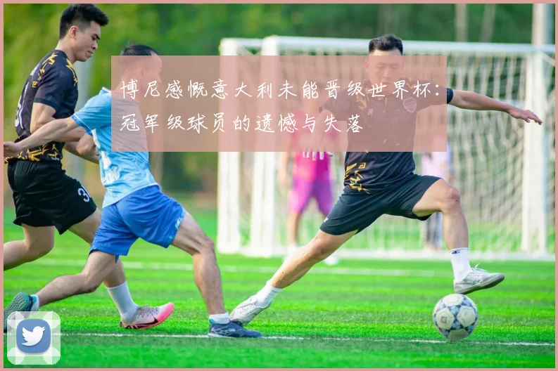 博尼感慨意大利未能晋级世界杯：冠军级球员的遗憾与失落
