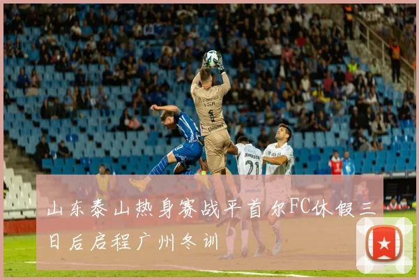山东泰山热身赛战平首尔FC休假三日后启程广州冬训