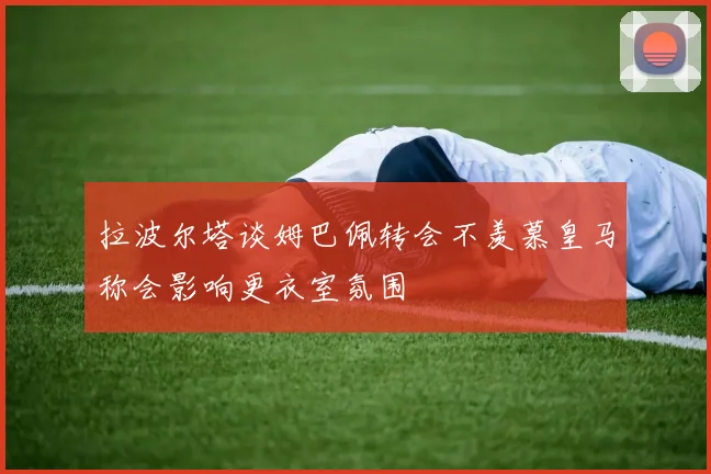 拉波尔塔谈姆巴佩转会不羡慕皇马称会影响更衣室氛围