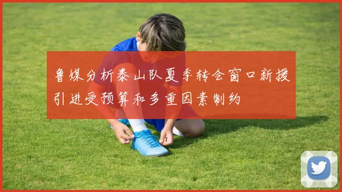 鲁媒分析泰山队夏季转会窗口新援引进受预算和多重因素制约