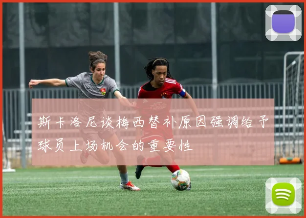 斯卡洛尼谈梅西替补原因强调给予球员上场机会的重要性