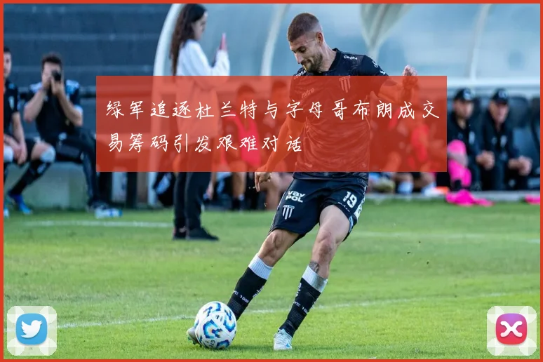 绿军追逐杜兰特与字母哥布朗成交易筹码引发艰难对话