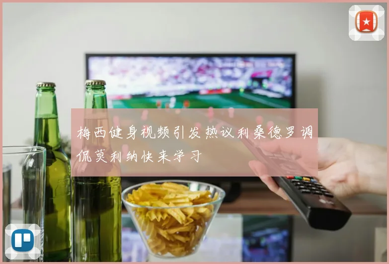 梅西健身视频引发热议利桑德罗调侃莫利纳快来学习