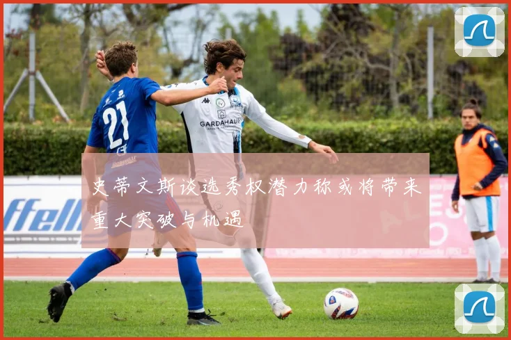 史蒂文斯谈选秀权潜力称或将带来重大突破与机遇