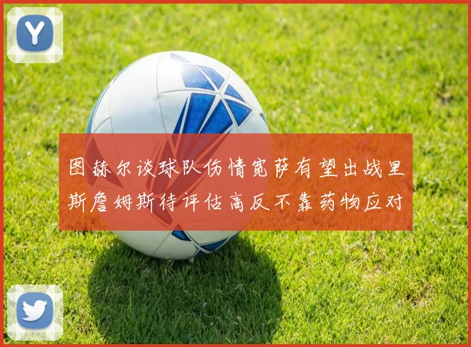 图赫尔谈球队伤情宽萨有望出战里斯詹姆斯待评估高反不靠药物应对