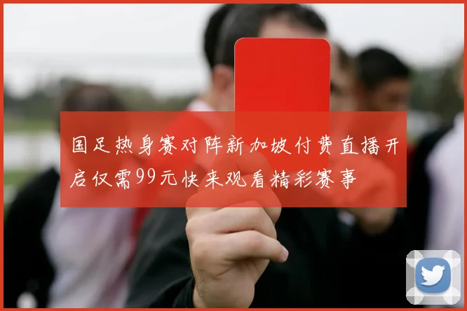 国足热身赛对阵新加坡付费直播开启仅需99元快来观看精彩赛事
