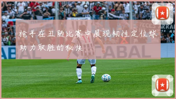 枪手在丑陋比赛中展现韧性定位球助力取胜的秘诀