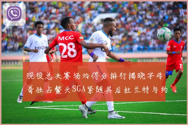 现役总决赛场均得分排行揭晓字母哥独占鳌头SGA紧随其后杜兰特与约基奇争夺第三