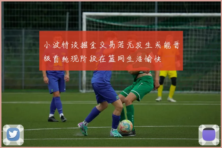 小波特谈掘金交易若无发生或能晋级首轮现阶段在篮网生活愉快