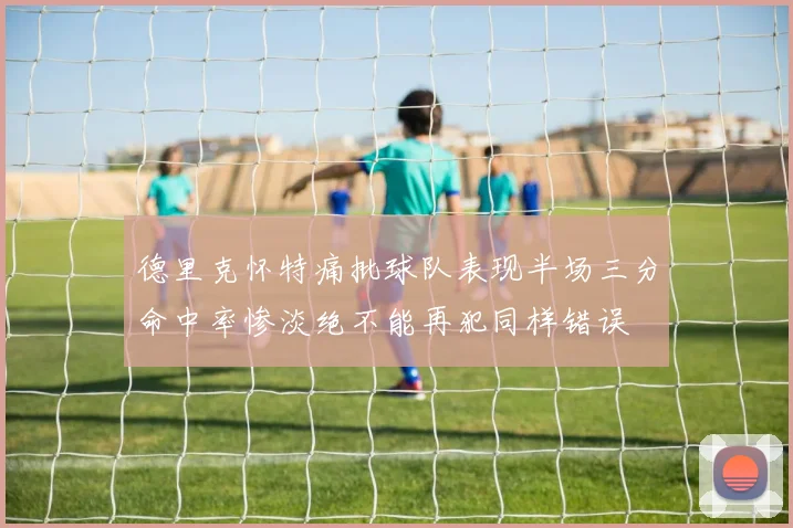 德里克怀特痛批球队表现半场三分命中率惨淡绝不能再犯同样错误